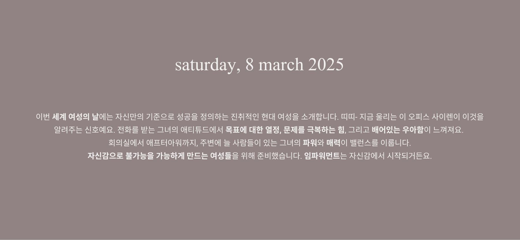 This International Women’s Day, we celebrate the modern woman who moves with confidence, commands attention, and defines success on her own terms.
And the office siren embodies this spirit- it embodies ambition, resilience, and effortless elegance. From boardrooms to after-hours, she balances power and allure with a presence that is both magnetic and unstoppable. This collection is designed for the woman who does it all- because empowerment starts with feeling your best. 